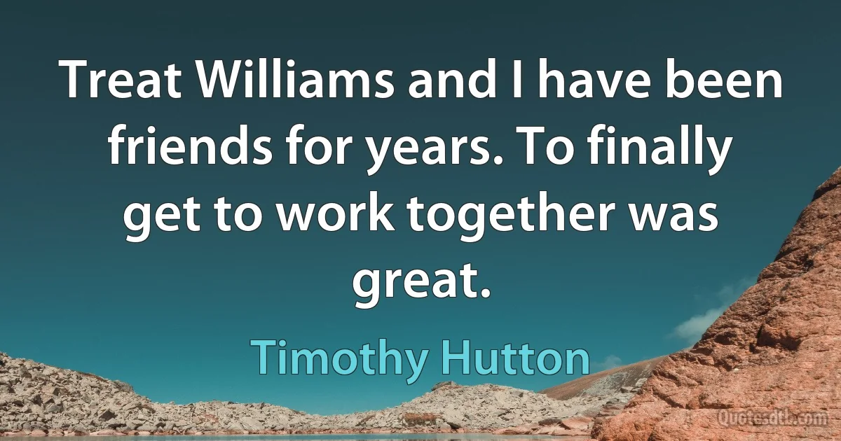 Treat Williams and I have been friends for years. To finally get to work together was great. (Timothy Hutton)