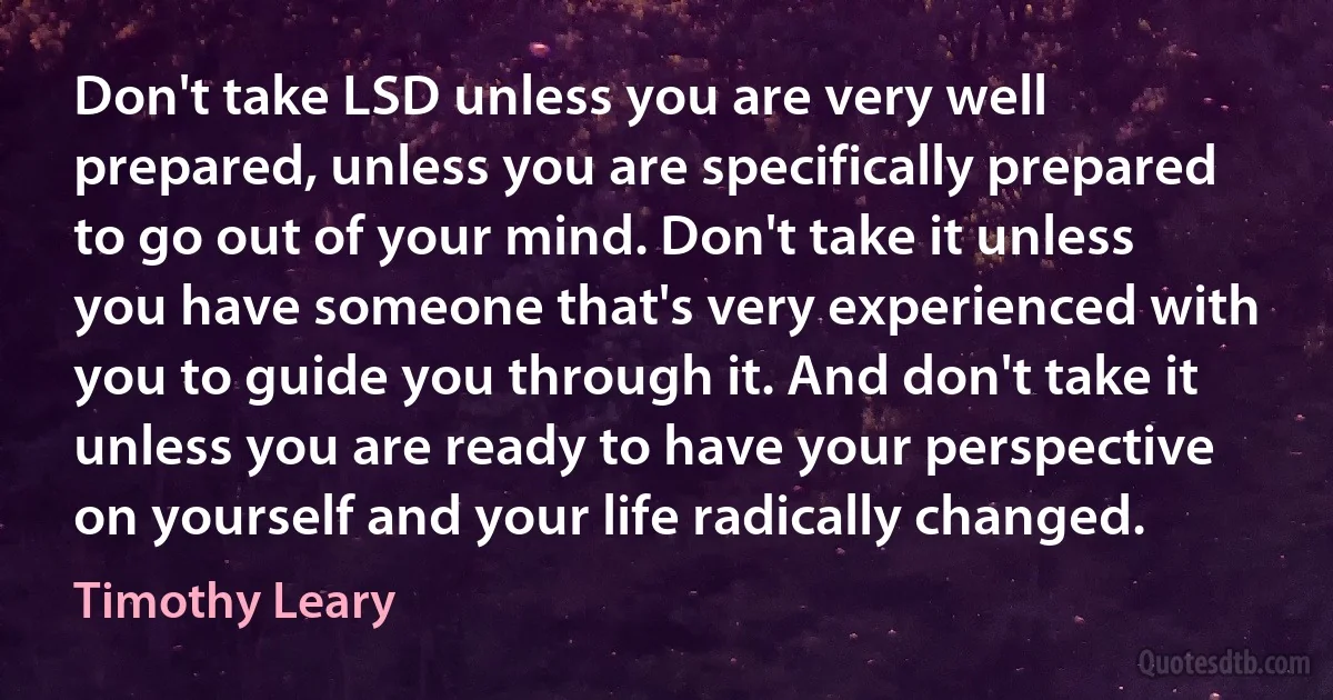 Don't take LSD unless you are very well prepared, unless you are specifically prepared to go out of your mind. Don't take it unless you have someone that's very experienced with you to guide you through it. And don't take it unless you are ready to have your perspective on yourself and your life radically changed. (Timothy Leary)