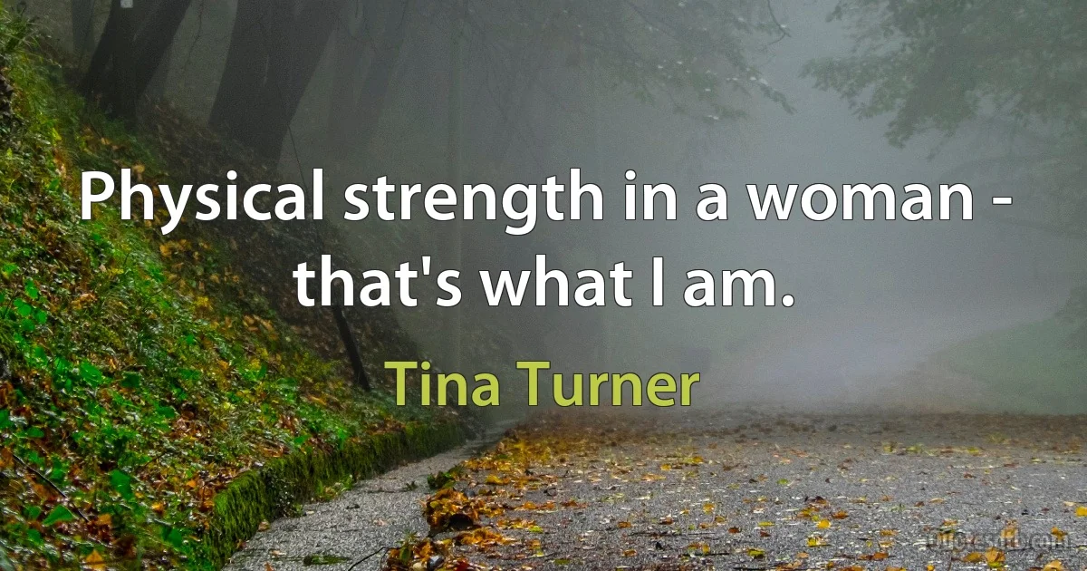 Physical strength in a woman - that's what I am. (Tina Turner)