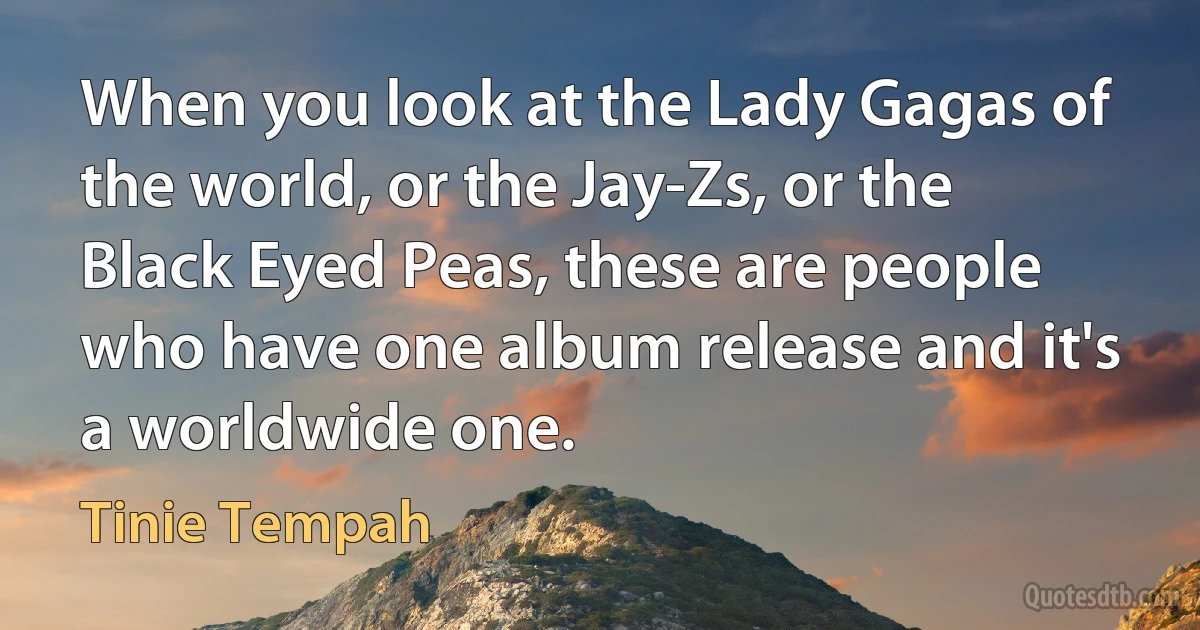 When you look at the Lady Gagas of the world, or the Jay-Zs, or the Black Eyed Peas, these are people who have one album release and it's a worldwide one. (Tinie Tempah)