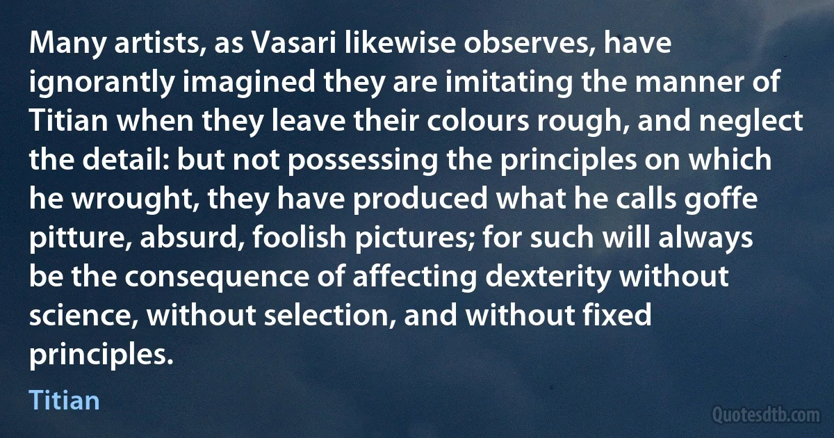 Many artists, as Vasari likewise observes, have ignorantly imagined they are imitating the manner of Titian when they leave their colours rough, and neglect the detail: but not possessing the principles on which he wrought, they have produced what he calls goffe pitture, absurd, foolish pictures; for such will always be the consequence of affecting dexterity without science, without selection, and without fixed principles. (Titian)