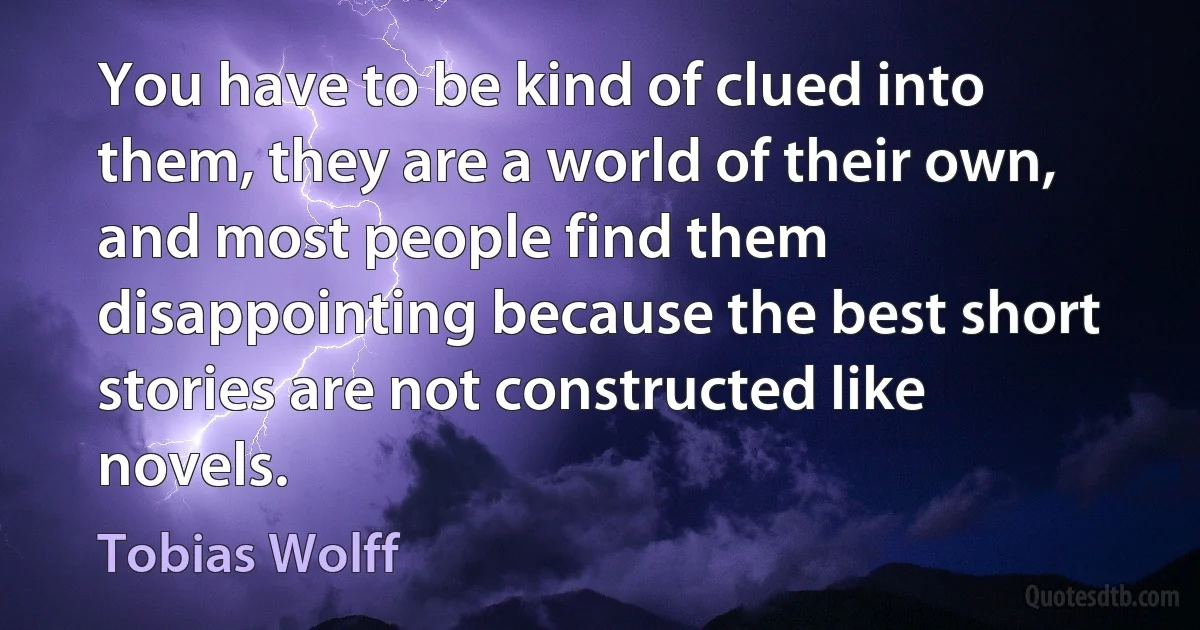 You have to be kind of clued into them, they are a world of their own, and most people find them disappointing because the best short stories are not constructed like novels. (Tobias Wolff)