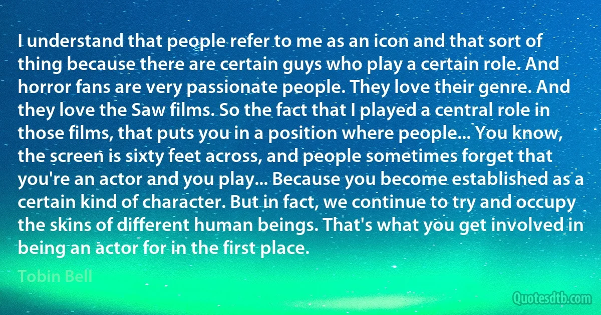 I understand that people refer to me as an icon and that sort of thing because there are certain guys who play a certain role. And horror fans are very passionate people. They love their genre. And they love the Saw films. So the fact that I played a central role in those films, that puts you in a position where people... You know, the screen is sixty feet across, and people sometimes forget that you're an actor and you play... Because you become established as a certain kind of character. But in fact, we continue to try and occupy the skins of different human beings. That's what you get involved in being an actor for in the first place. (Tobin Bell)