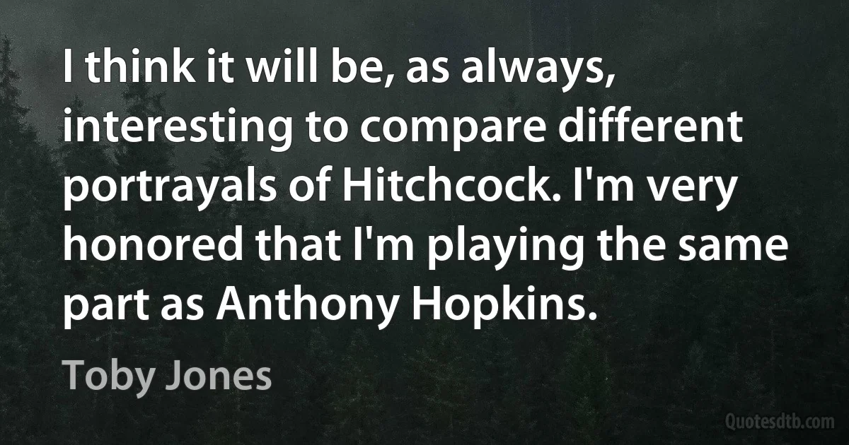 I think it will be, as always, interesting to compare different portrayals of Hitchcock. I'm very honored that I'm playing the same part as Anthony Hopkins. (Toby Jones)