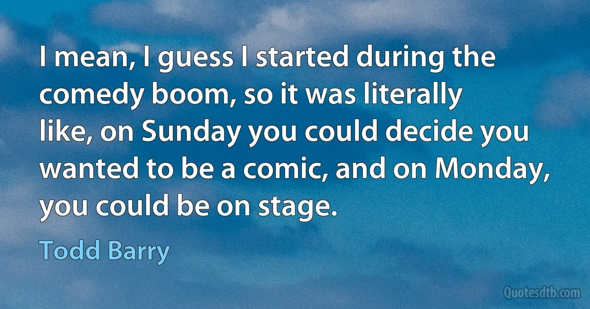 I mean, I guess I started during the comedy boom, so it was literally like, on Sunday you could decide you wanted to be a comic, and on Monday, you could be on stage. (Todd Barry)