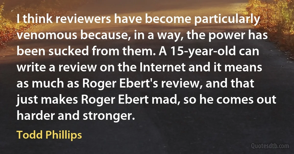 I think reviewers have become particularly venomous because, in a way, the power has been sucked from them. A 15-year-old can write a review on the Internet and it means as much as Roger Ebert's review, and that just makes Roger Ebert mad, so he comes out harder and stronger. (Todd Phillips)