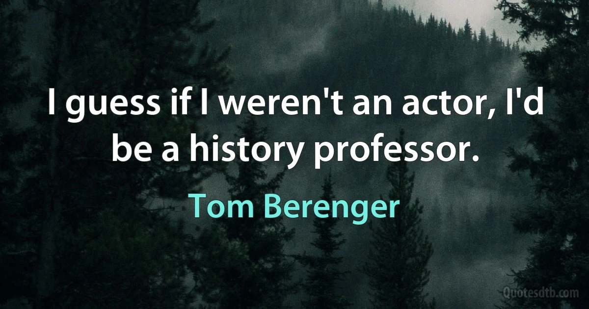 I guess if I weren't an actor, I'd be a history professor. (Tom Berenger)