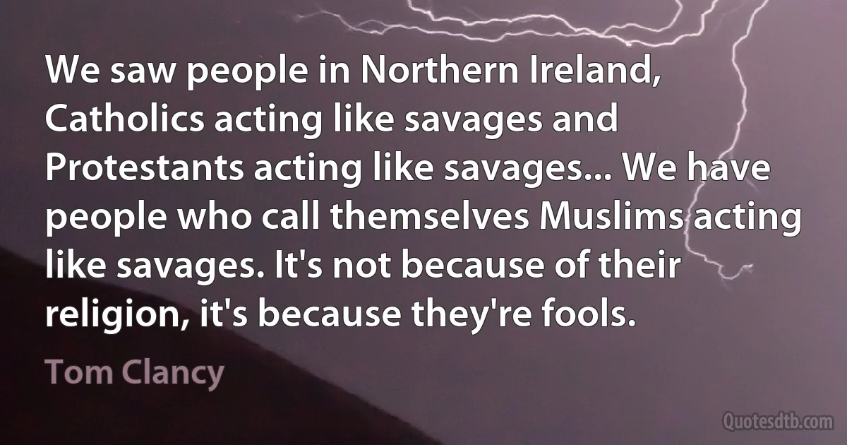 We saw people in Northern Ireland, Catholics acting like savages and Protestants acting like savages... We have people who call themselves Muslims acting like savages. It's not because of their religion, it's because they're fools. (Tom Clancy)