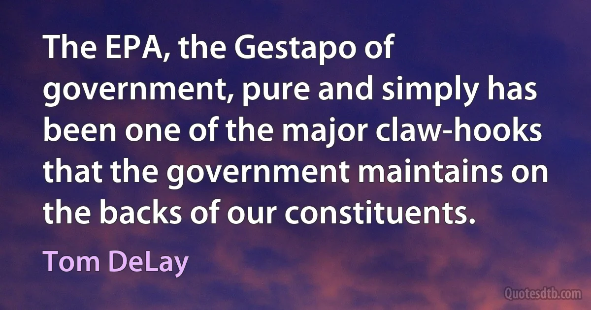 The EPA, the Gestapo of government, pure and simply has been one of the major claw-hooks that the government maintains on the backs of our constituents. (Tom DeLay)