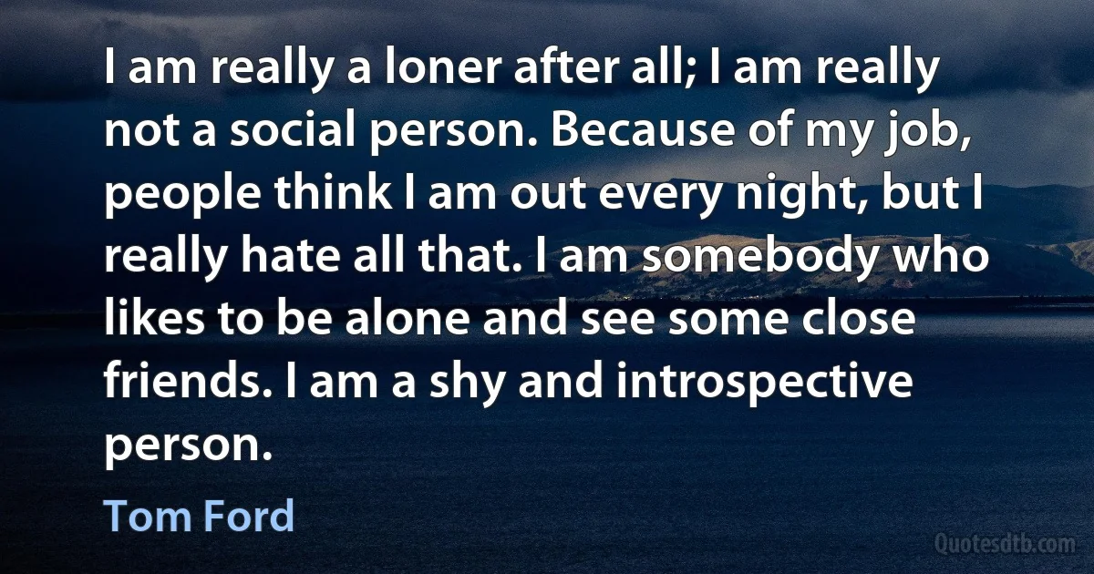 I am really a loner after all; I am really not a social person. Because of my job, people think I am out every night, but I really hate all that. I am somebody who likes to be alone and see some close friends. I am a shy and introspective person. (Tom Ford)