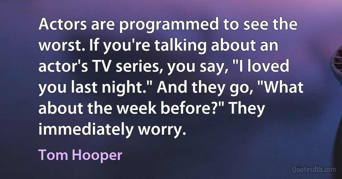 Actors are programmed to see the worst. If you're talking about an actor's TV series, you say, "I loved you last night." And they go, "What about the week before?" They immediately worry. (Tom Hooper)