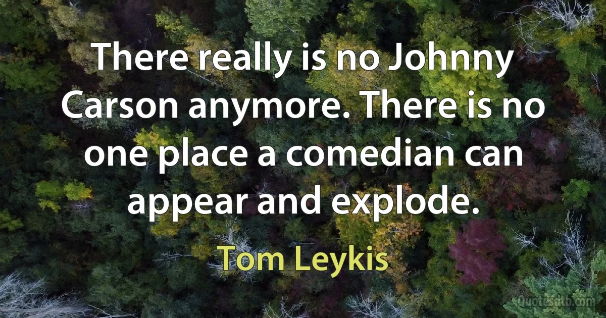 There really is no Johnny Carson anymore. There is no one place a comedian can appear and explode. (Tom Leykis)