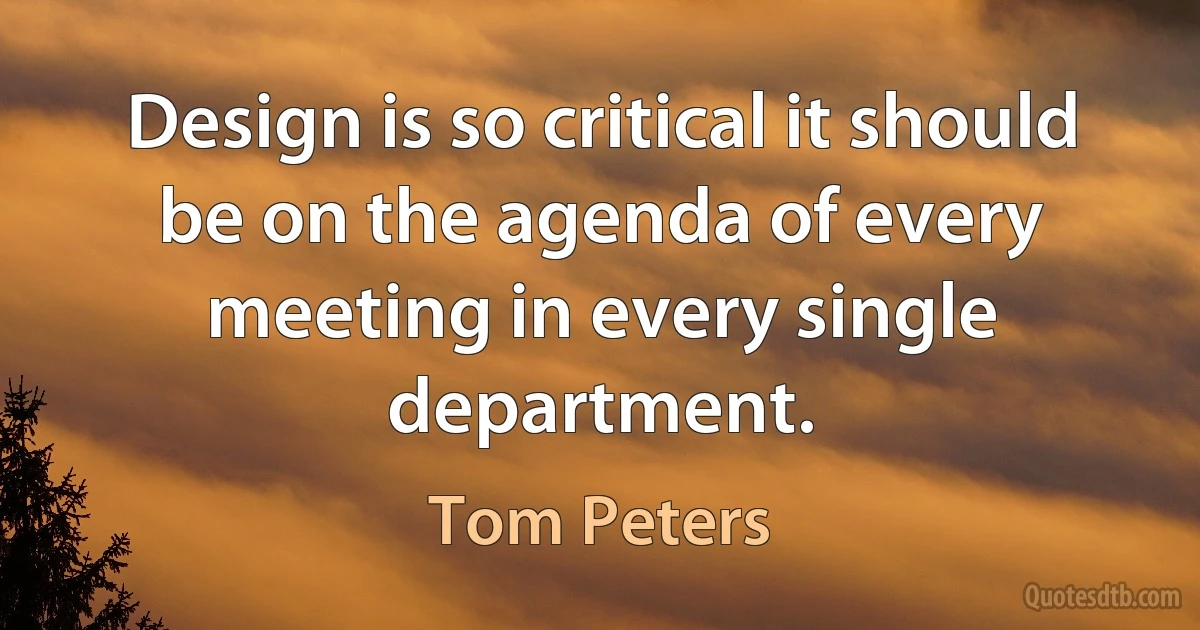 Design is so critical it should be on the agenda of every meeting in every single department. (Tom Peters)