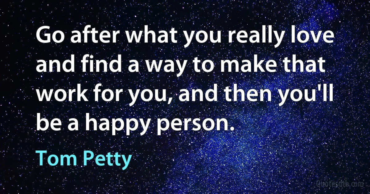 Go after what you really love and find a way to make that work for you, and then you'll be a happy person. (Tom Petty)