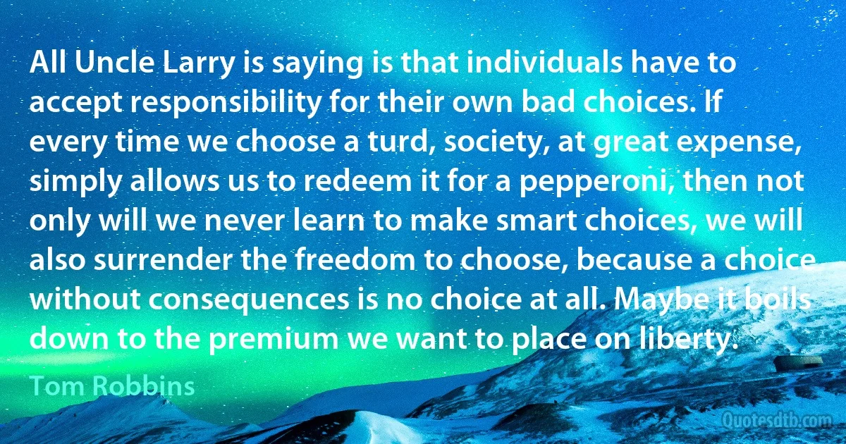 All Uncle Larry is saying is that individuals have to accept responsibility for their own bad choices. If every time we choose a turd, society, at great expense, simply allows us to redeem it for a pepperoni, then not only will we never learn to make smart choices, we will also surrender the freedom to choose, because a choice without consequences is no choice at all. Maybe it boils down to the premium we want to place on liberty. (Tom Robbins)