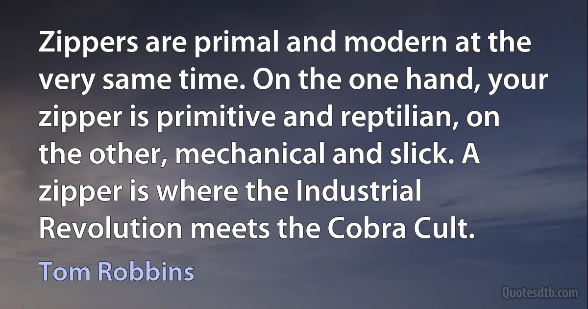 Zippers are primal and modern at the very same time. On the one hand, your zipper is primitive and reptilian, on the other, mechanical and slick. A zipper is where the Industrial Revolution meets the Cobra Cult. (Tom Robbins)