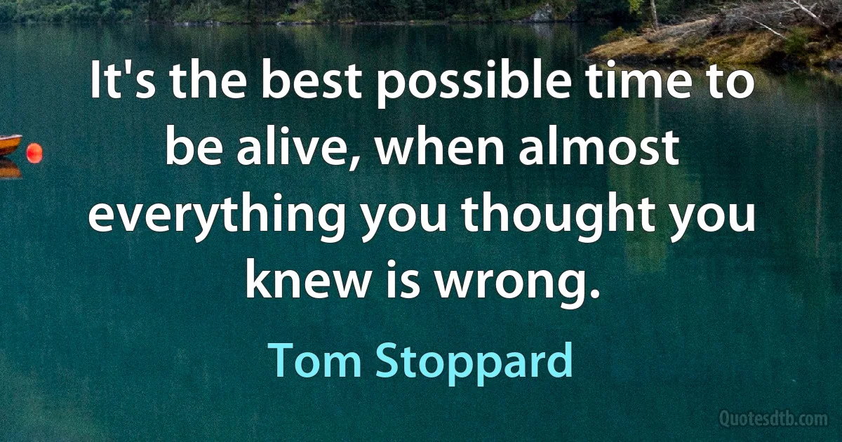 It's the best possible time to be alive, when almost everything you thought you knew is wrong. (Tom Stoppard)