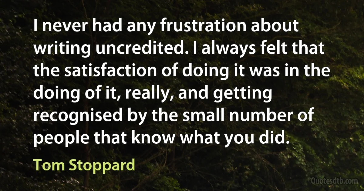 I never had any frustration about writing uncredited. I always felt that the satisfaction of doing it was in the doing of it, really, and getting recognised by the small number of people that know what you did. (Tom Stoppard)