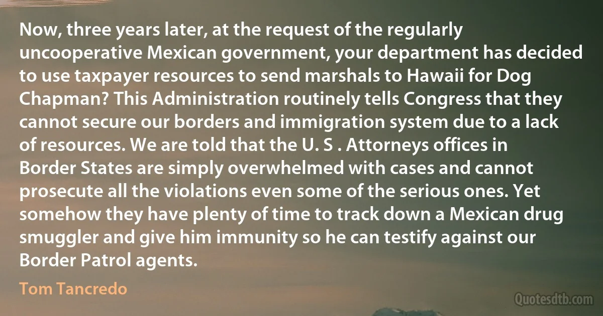 Now, three years later, at the request of the regularly uncooperative Mexican government, your department has decided to use taxpayer resources to send marshals to Hawaii for Dog Chapman? This Administration routinely tells Congress that they cannot secure our borders and immigration system due to a lack of resources. We are told that the U. S . Attorneys offices in Border States are simply overwhelmed with cases and cannot prosecute all the violations even some of the serious ones. Yet somehow they have plenty of time to track down a Mexican drug smuggler and give him immunity so he can testify against our Border Patrol agents. (Tom Tancredo)