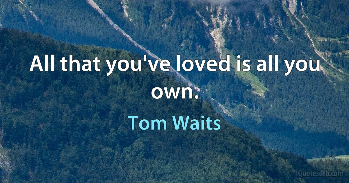 All that you've loved is all you own. (Tom Waits)