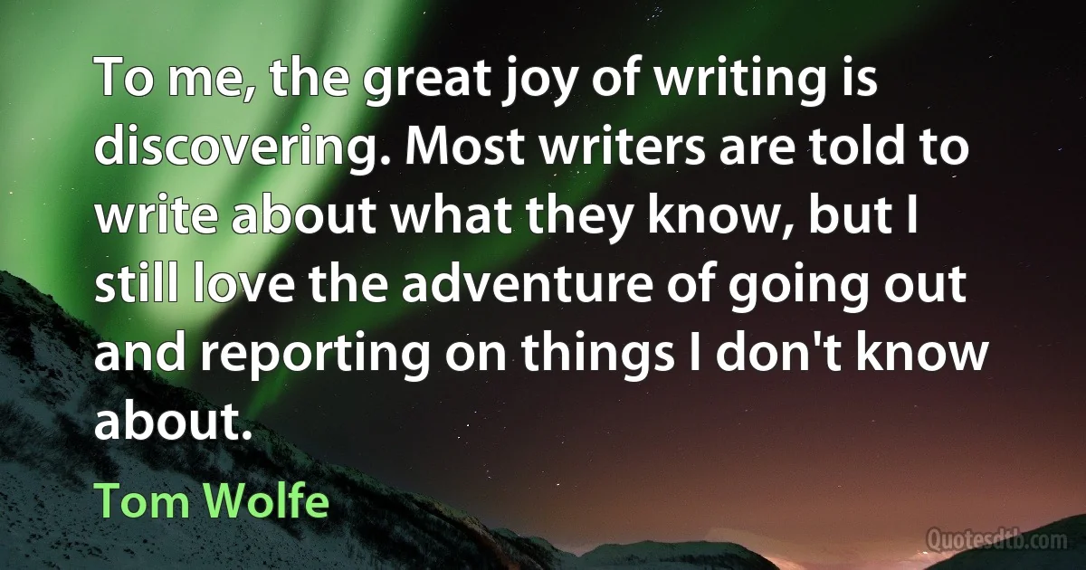 To me, the great joy of writing is discovering. Most writers are told to write about what they know, but I still love the adventure of going out and reporting on things I don't know about. (Tom Wolfe)