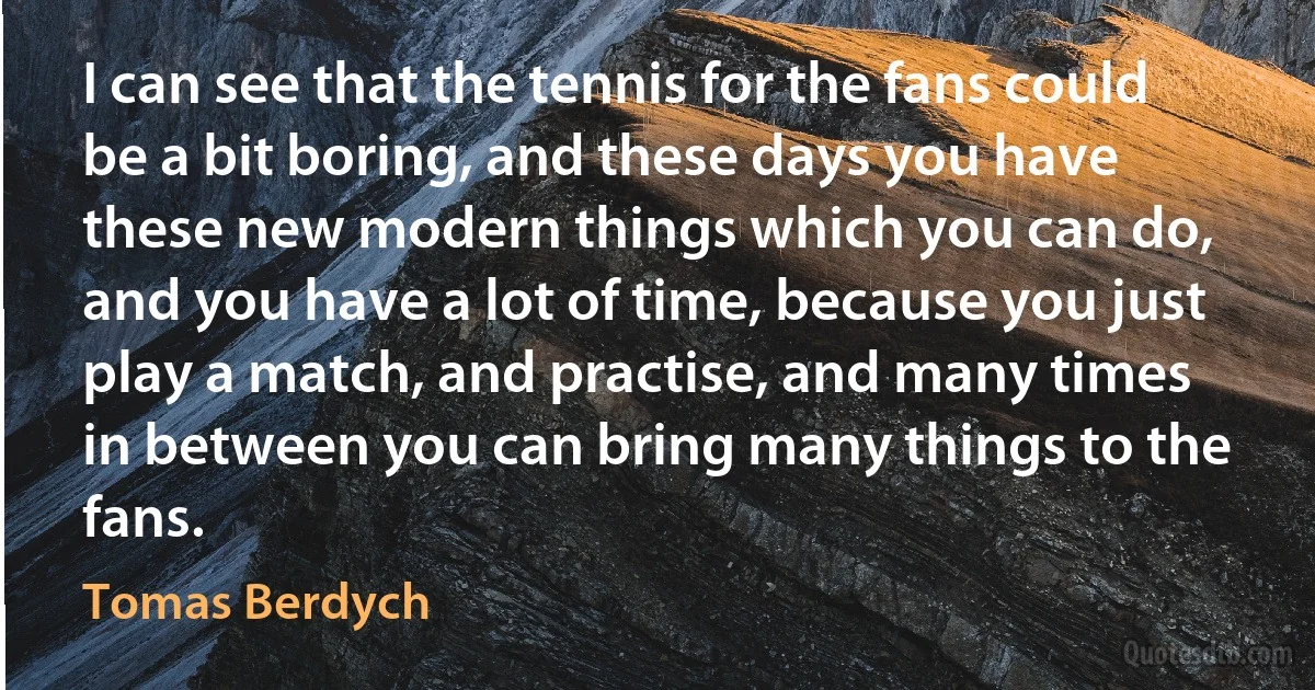 I can see that the tennis for the fans could be a bit boring, and these days you have these new modern things which you can do, and you have a lot of time, because you just play a match, and practise, and many times in between you can bring many things to the fans. (Tomas Berdych)