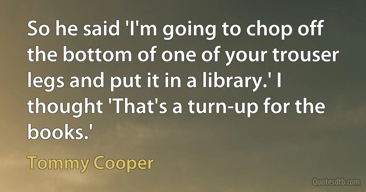 So he said 'I'm going to chop off the bottom of one of your trouser legs and put it in a library.' I thought 'That's a turn-up for the books.' (Tommy Cooper)