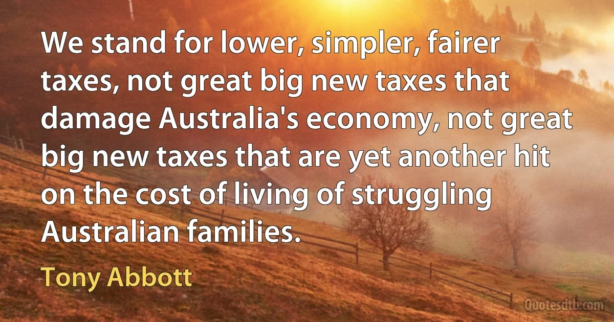 We stand for lower, simpler, fairer taxes, not great big new taxes that damage Australia's economy, not great big new taxes that are yet another hit on the cost of living of struggling Australian families. (Tony Abbott)