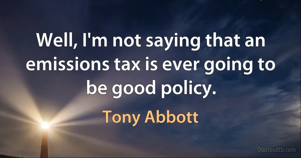 Well, I'm not saying that an emissions tax is ever going to be good policy. (Tony Abbott)