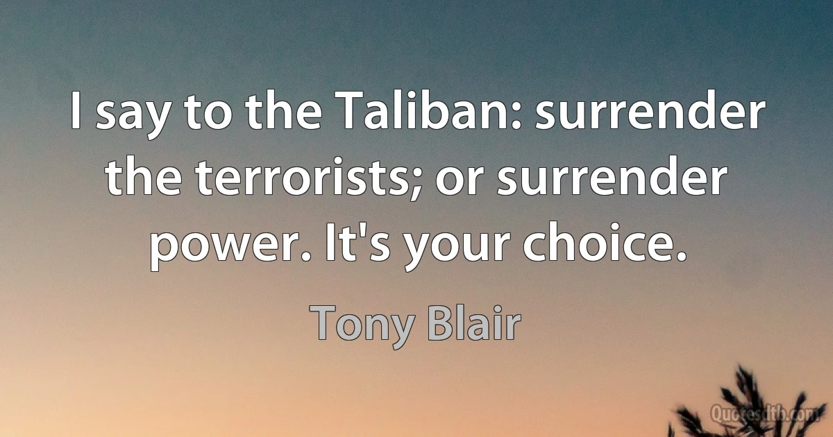 I say to the Taliban: surrender the terrorists; or surrender power. It's your choice. (Tony Blair)