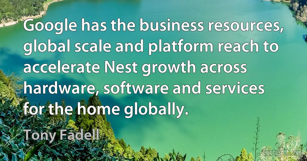 Google has the business resources, global scale and platform reach to accelerate Nest growth across hardware, software and services for the home globally. (Tony Fadell)