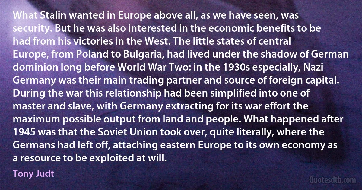 What Stalin wanted in Europe above all, as we have seen, was security. But he was also interested in the economic benefits to be had from his victories in the West. The little states of central Europe, from Poland to Bulgaria, had lived under the shadow of German dominion long before World War Two: in the 1930s especially, Nazi Germany was their main trading partner and source of foreign capital. During the war this relationship had been simplified into one of master and slave, with Germany extracting for its war effort the maximum possible output from land and people. What happened after 1945 was that the Soviet Union took over, quite literally, where the Germans had left off, attaching eastern Europe to its own economy as a resource to be exploited at will. (Tony Judt)