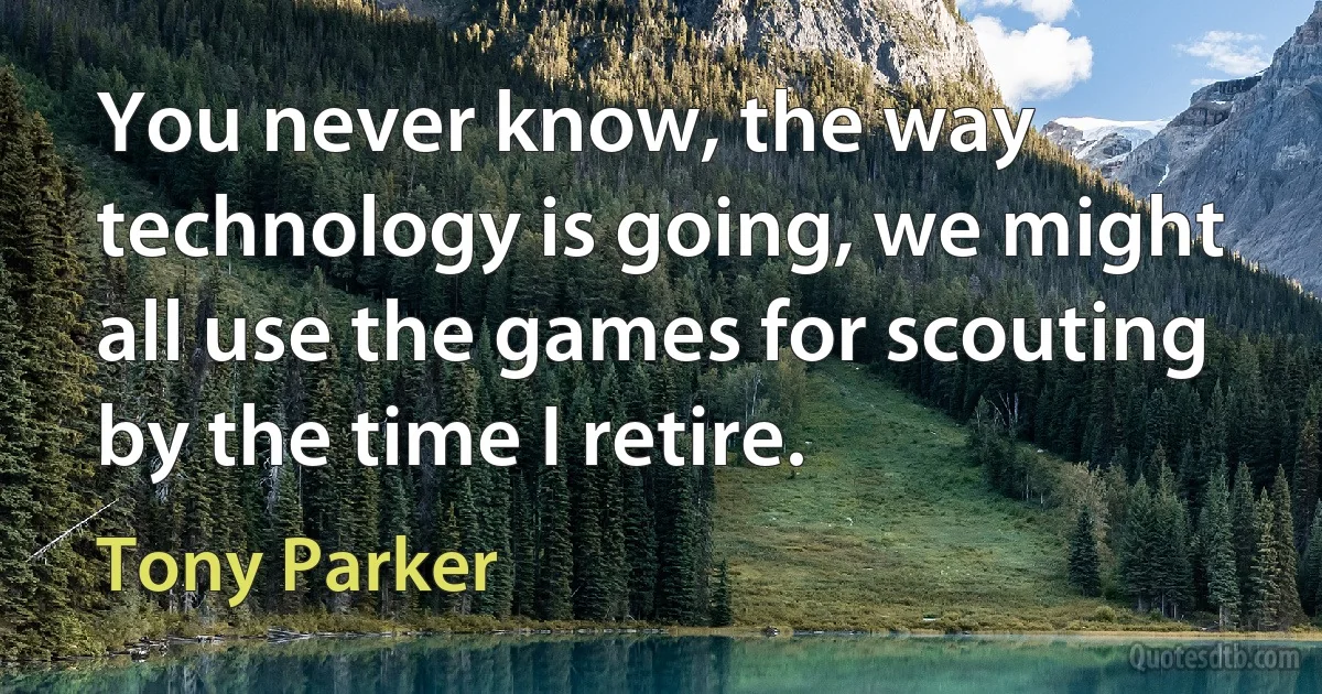 You never know, the way technology is going, we might all use the games for scouting by the time I retire. (Tony Parker)