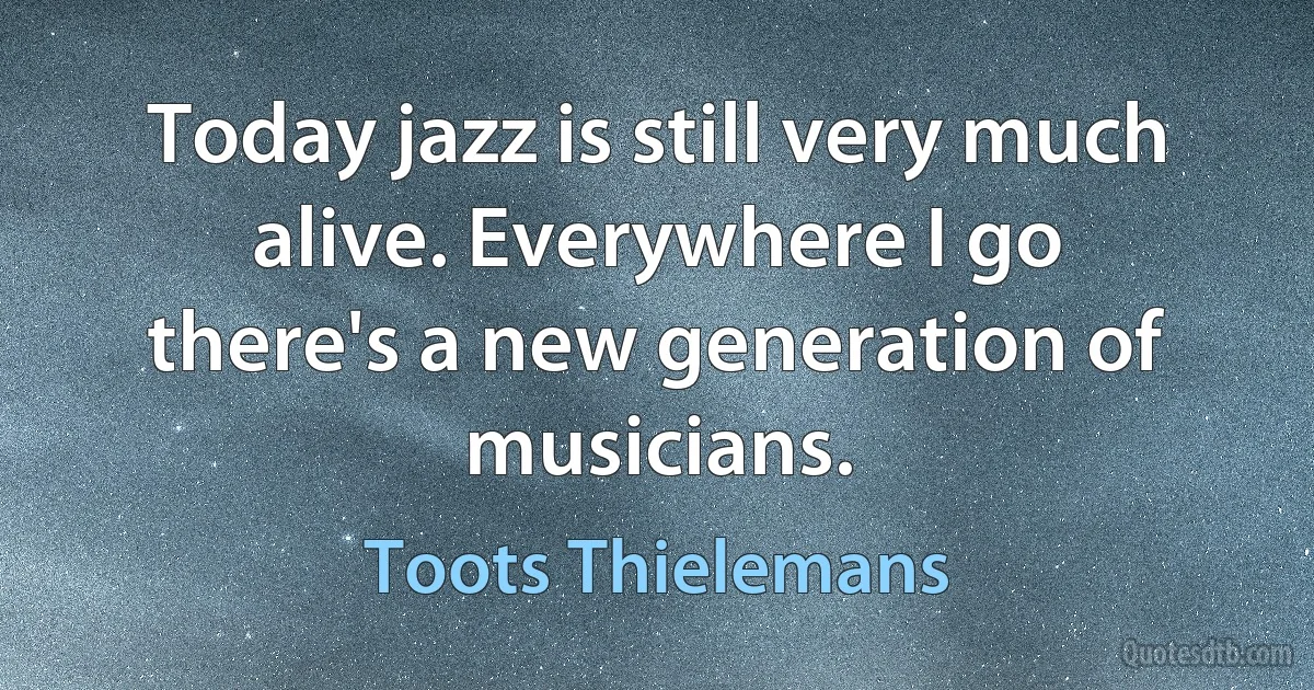 Today jazz is still very much alive. Everywhere I go there's a new generation of musicians. (Toots Thielemans)