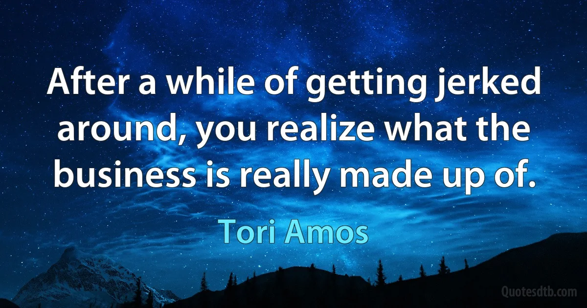 After a while of getting jerked around, you realize what the business is really made up of. (Tori Amos)