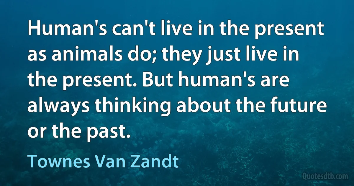 Human's can't live in the present as animals do; they just live in the present. But human's are always thinking about the future or the past. (Townes Van Zandt)