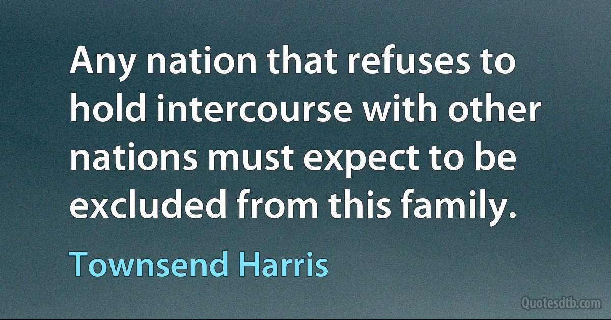 Any nation that refuses to hold intercourse with other nations must expect to be excluded from this family. (Townsend Harris)