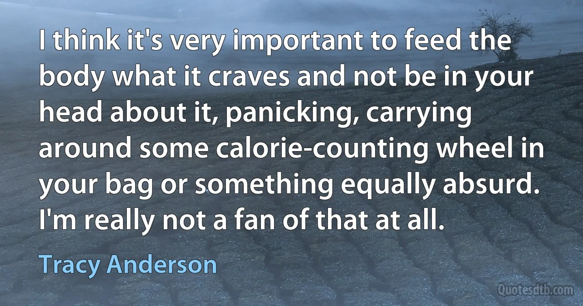 I think it's very important to feed the body what it craves and not be in your head about it, panicking, carrying around some calorie-counting wheel in your bag or something equally absurd. I'm really not a fan of that at all. (Tracy Anderson)