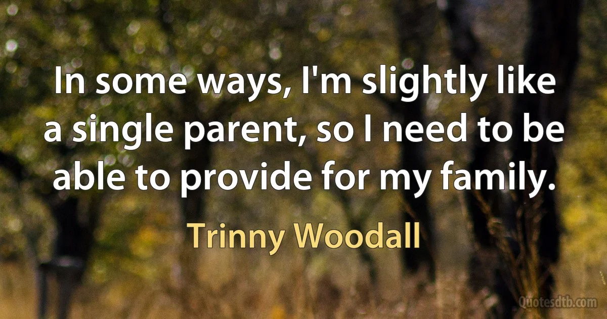 In some ways, I'm slightly like a single parent, so I need to be able to provide for my family. (Trinny Woodall)