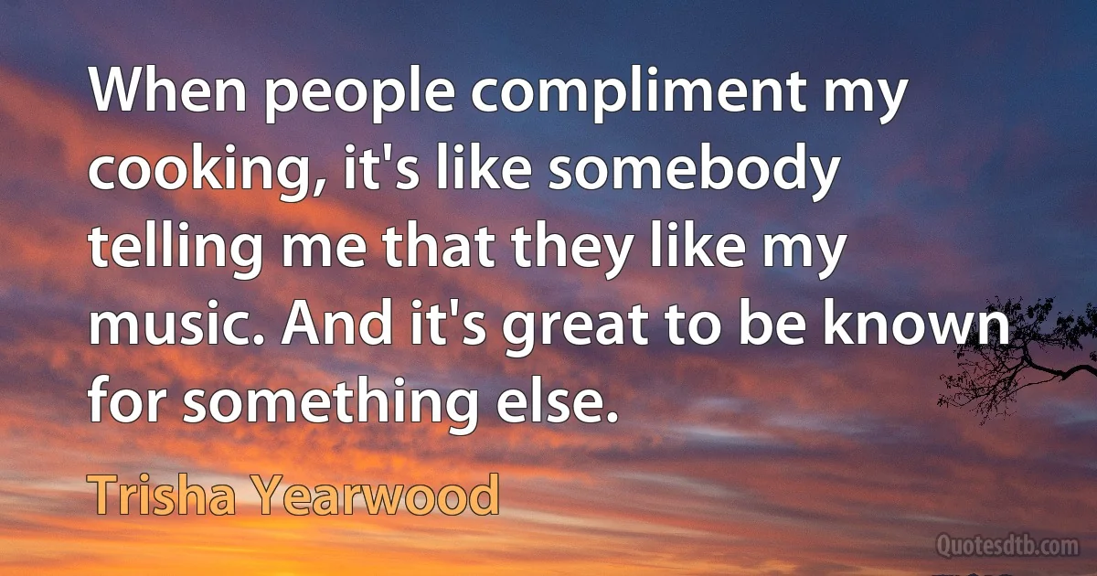 When people compliment my cooking, it's like somebody telling me that they like my music. And it's great to be known for something else. (Trisha Yearwood)