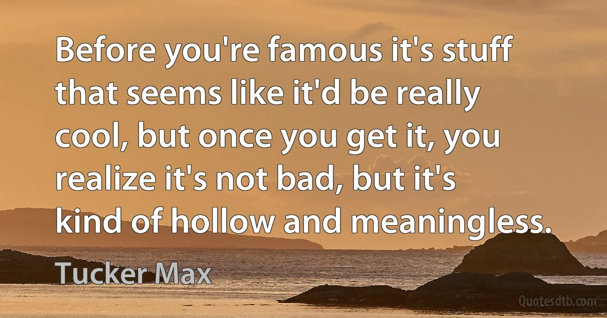 Before you're famous it's stuff that seems like it'd be really cool, but once you get it, you realize it's not bad, but it's kind of hollow and meaningless. (Tucker Max)