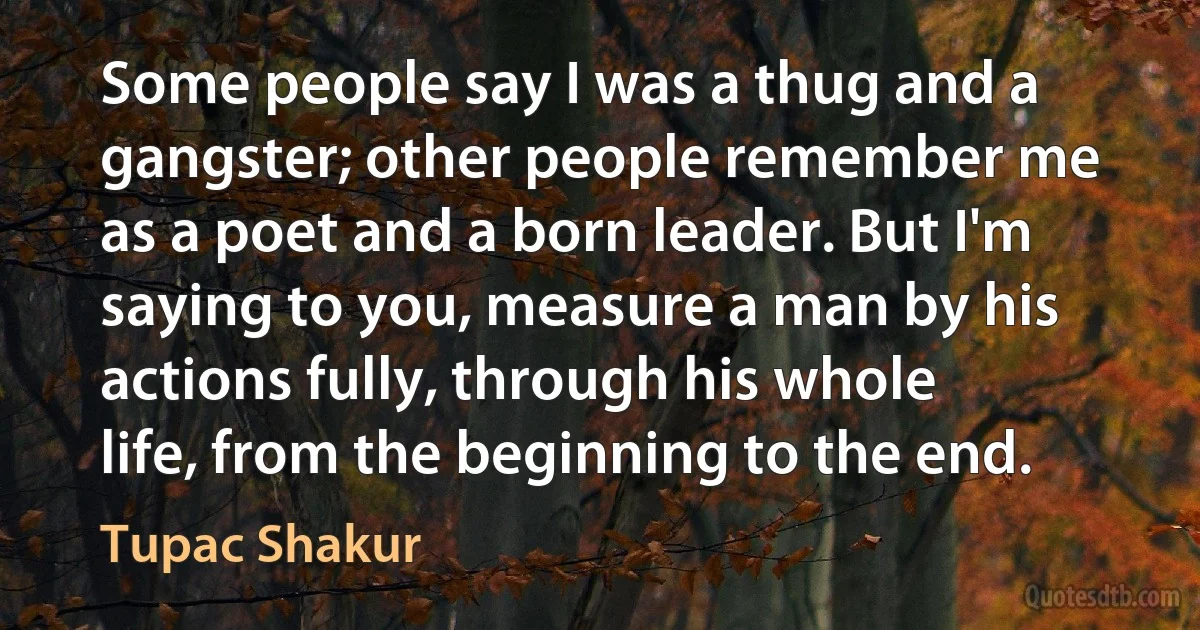 Some people say I was a thug and a gangster; other people remember me as a poet and a born leader. But I'm saying to you, measure a man by his actions fully, through his whole life, from the beginning to the end. (Tupac Shakur)