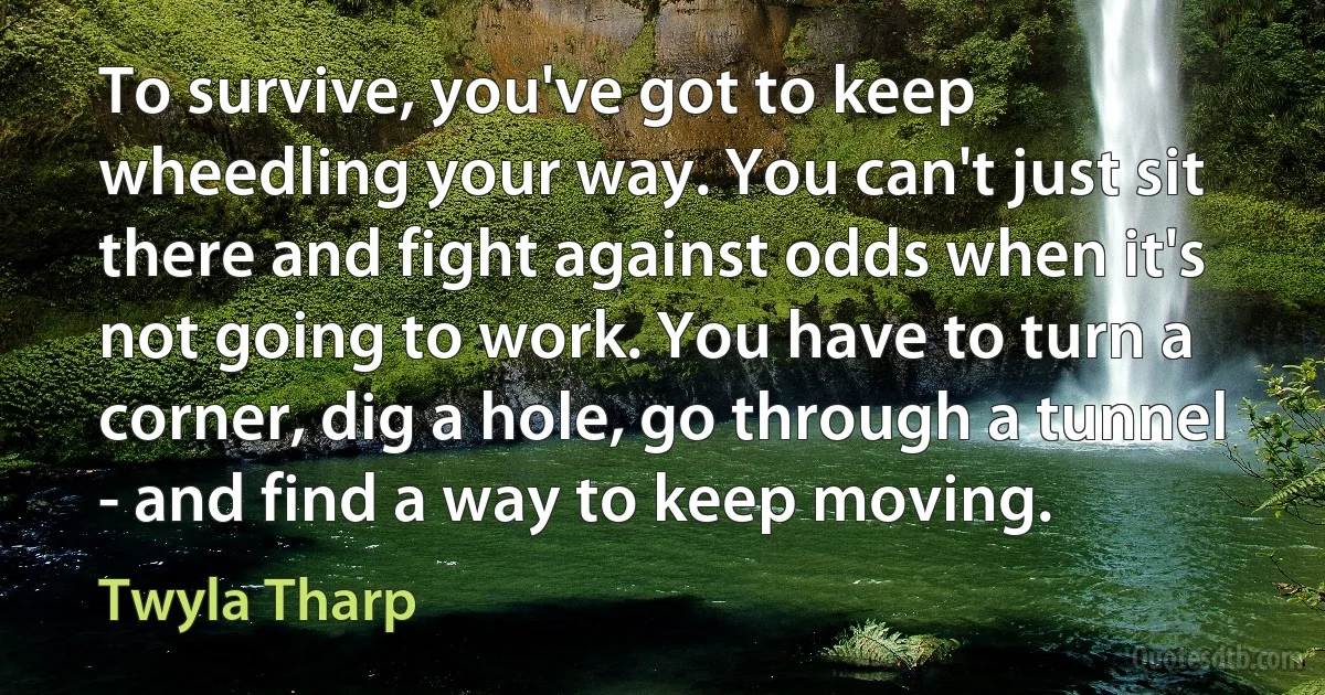 To survive, you've got to keep wheedling your way. You can't just sit there and fight against odds when it's not going to work. You have to turn a corner, dig a hole, go through a tunnel - and find a way to keep moving. (Twyla Tharp)