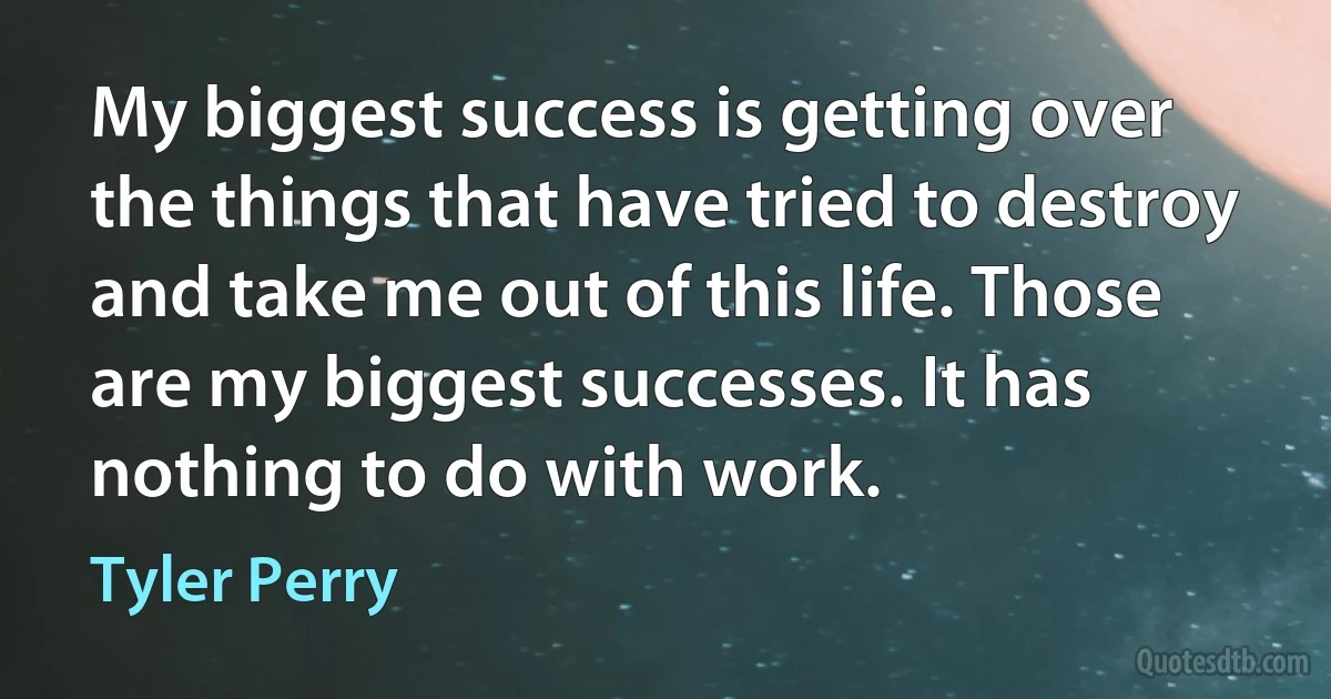 My biggest success is getting over the things that have tried to destroy and take me out of this life. Those are my biggest successes. It has nothing to do with work. (Tyler Perry)