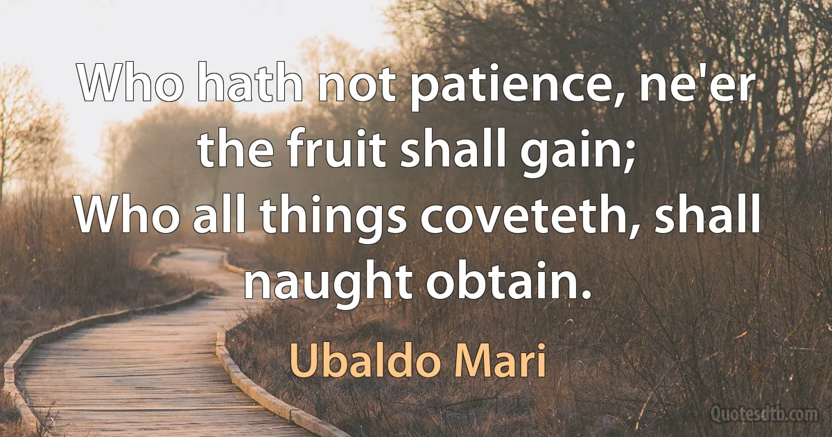 Who hath not patience, ne'er the fruit shall gain;
Who all things coveteth, shall naught obtain. (Ubaldo Mari)