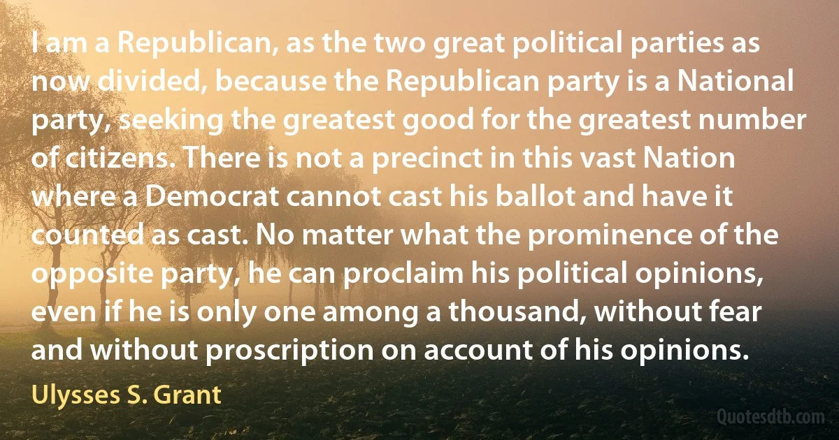 I am a Republican, as the two great political parties as now divided, because the Republican party is a National party, seeking the greatest good for the greatest number of citizens. There is not a precinct in this vast Nation where a Democrat cannot cast his ballot and have it counted as cast. No matter what the prominence of the opposite party, he can proclaim his political opinions, even if he is only one among a thousand, without fear and without proscription on account of his opinions. (Ulysses S. Grant)