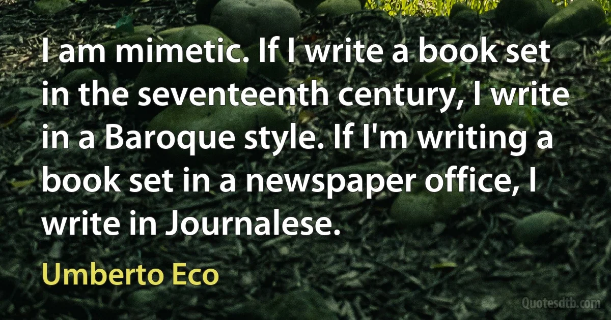 I am mimetic. If I write a book set in the seventeenth century, I write in a Baroque style. If I'm writing a book set in a newspaper office, I write in Journalese. (Umberto Eco)