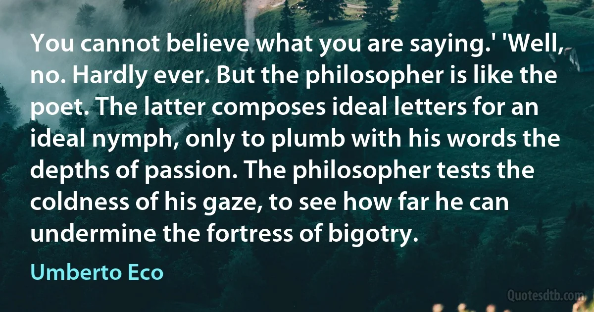 You cannot believe what you are saying.' 'Well, no. Hardly ever. But the philosopher is like the poet. The latter composes ideal letters for an ideal nymph, only to plumb with his words the depths of passion. The philosopher tests the coldness of his gaze, to see how far he can undermine the fortress of bigotry. (Umberto Eco)