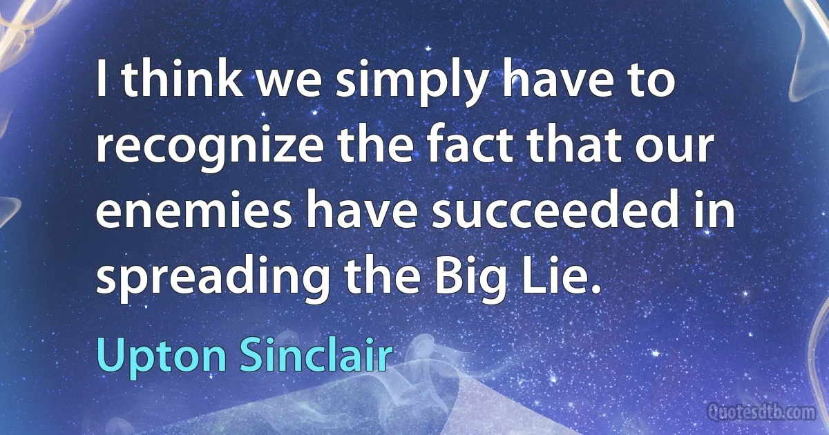 I think we simply have to recognize the fact that our enemies have succeeded in spreading the Big Lie. (Upton Sinclair)