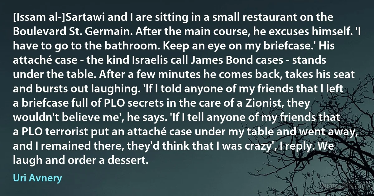 [Issam al-]Sartawi and I are sitting in a small restaurant on the Boulevard St. Germain. After the main course, he excuses himself. 'I have to go to the bathroom. Keep an eye on my briefcase.' His attaché case - the kind Israelis call James Bond cases - stands under the table. After a few minutes he comes back, takes his seat and bursts out laughing. 'If I told anyone of my friends that I left a briefcase full of PLO secrets in the care of a Zionist, they wouldn't believe me', he says. 'If I tell anyone of my friends that a PLO terrorist put an attaché case under my table and went away, and I remained there, they'd think that I was crazy', I reply. We laugh and order a dessert. (Uri Avnery)